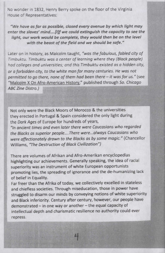 No wonder in 1832, Henry Berry spoke on the fioor of the Virginia House of Representatives:  “We have as far as possible, closed every avenue by which light may enter the slaves’ mind....[lJf we could extinguish the capacity to see the light, our work would be complete, they would then be on the level with the beast of the field and we should be sofe.”  Later on in history, a5 Malcolm taught, “was the fabulous, fabled city of Timbuktu. Timbuktu was a center of learning where they (Black people]  | had colleges and universities; and this Timbuktu existed as a hidden city,  | or a forbidden city, to the white man for many centuries. He was not permitted to go there, none of them had been there — it was for us. (see “Malcolm X On Afro-American History,” published through So. Chicago  . Not only were the Black Moors of Morocco & the universities they erected in Portugal & Spain considered the only light during the Dark Ages of Europe for hundreds of years, “In ancient times and even later there were Caucasians who regarded the Blacks s superior people.... There were...always Caucasians who were affectionately drawn to the Blacks as by some magic.” (Chancellor Williams, “The Destruction of Black Civilization”)  There are volumes of Afrikan and Afro-Amerikan encyclopedias highlighting our achievements. Generally speaking, the idea of racial superiority was an instrument of white European opportunists promoting lies, the spreading of ignorance and the de-humanizing lack of belief in Equality. Far freer than the Afrika of today, we collectively excelled in stateless and chiefless societies. Through miseducation, those in power have struggled to disarm our minds by conveying notions of white superiority and Black inferiority. Century after century, however, our people have demonstrated ~ in ane way or another ~ the equal capacity of cellectual depth and charismatic resilience no authority could ever repress.  
